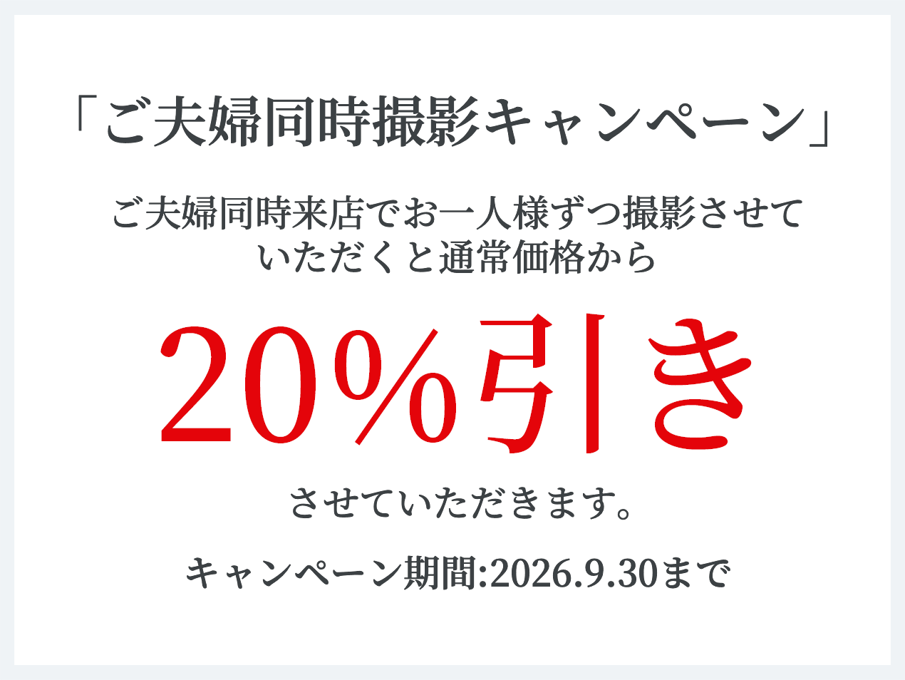 「ご夫婦同時撮影キャンペーン」 ご夫婦同時来店でお一人様ずつ撮影させていただくと通常価値から20%引きさせていただきます。 キャンペーン期間：2026年9月30日まで