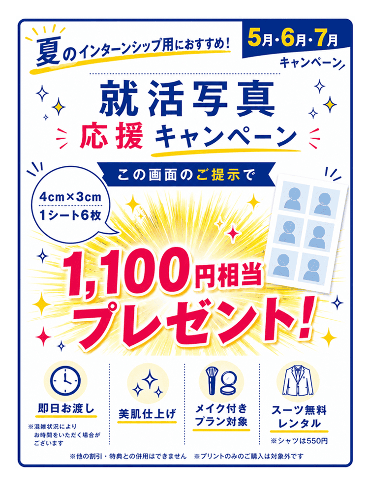 夏のインターンシップ用におすすめ（5〜7月） 就活写真応援キャンペーン　この画面のご提示で 4cm×3cm 1シート6枚 1,100円相当プレゼント! ※他の割引・特典との併用はできません。プリントのみのご購入は対象外です。