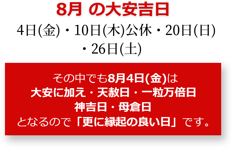 8月の大安吉日 4日(金)・10日(木)公休・20日(日)・26日(土) その中でも8月4日(金)は大安に加え・天赦日・一粒万倍日・神吉日・母倉日となるので「更に縁起のいい日」です。