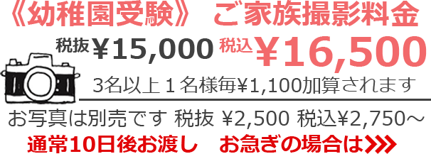 《幼稚園受験》ご家族撮影料金 税抜¥13,000 税込¥14,300　3名以上1名様毎 ¥1,100加算されます　お写真は別売です 税抜¥2,500 税込¥2,750～　通常10日後お渡し　お急ぎの場合は>>>