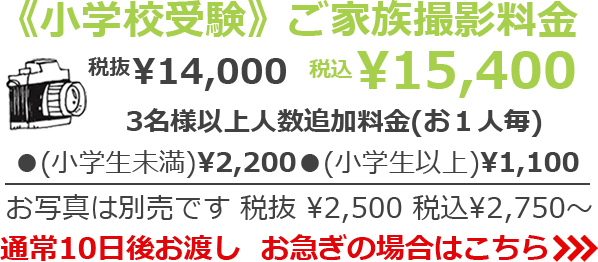 《小学校受験》ご家族撮影料金 税抜¥14,000 税込¥15,400　3名様以上人数追加料金(お１人毎) (小学生以下)¥2,200 (小学生以上)¥1,100 税抜¥2,500 税込¥2,750～　通常10日後お渡し　お急ぎの場合は>>>