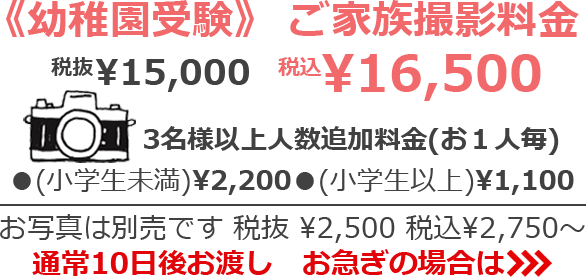 《幼稚園受験》ご家族撮影料金 税抜¥15,000 税込¥16,500　3名様以上人数追加料金(お１人毎) (小学生以下)¥2,200 (小学生以上)¥1,100　お写真は別売です　お写真は別売です 税抜¥2,500 税込¥2,750～　通常10日後お渡し　お急ぎの場合は>>>