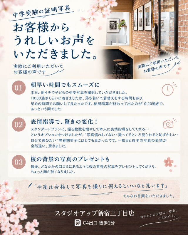 🌸 中学受験証明写真｜お客様の声 🌸

先日、中学受験の証明写真を撮影されたお客様から、うれしいご感想をいただきました。

今回ご紹介するのは、撮影枚数を増やし、表情指導を受けられるスーパー撮影オプションをご利用いただいたお客様のお声です。

📸「一枚目と後半の写真の表情が全然違い、驚きました！」

写真を撮られることが少し恥ずかしいお年頃のお子さまにも、ご自身で写真を選びながら撮影していただけたとのこと。

また、桜の背景の写真のプレゼントにも喜んでいただき、私たちも温かい気持ちになりました🌸

大切な受験に向けた一枚だからこそ、お子さまが安心して撮影できるよう、丁寧にお手伝いさせていただきます。

📍スタジオアップ新宿三丁目店
🚃 新宿三丁目駅 C4出口 徒歩1分

中学受験証明写真のご予約・お問い合わせは、お気軽にご相談ください。

#中学受験 #中学受験写真 #願書写真 #証明写真 #スタジオアップ